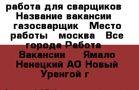 работа для сварщиков › Название вакансии ­ газосварщик › Место работы ­ москва - Все города Работа » Вакансии   . Ямало-Ненецкий АО,Новый Уренгой г.